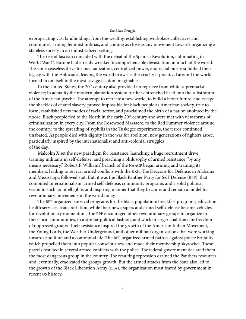 The Black Struggle expropriating vast landholdings from the wealthy, establishing workplace collectives and communes, arming feminist militias, and coming as close as any movement towards organizing a stateless society in an industrialized setting. “The rise of fascism coincided with the defeat of the Spanish Revolution, culminating in World War I1. Europe had already wreaked incomprehensible devastation on much of the world. ‘The same ceaseless drive for mechanization, centralized power, and racial purity solidified their legacy with the Holocaust, leaving the world in awe as the cruelty it practiced around the world turned in on itself in the most savage fashion imaginable. In the United States, the 20 century also provided no reprieve from white supremacist violence; in actuality the modern plantation system further entrenched itself into the substratum of the American psyche. The attempt to recreate a new world, to build a better future, and escape the shackles of chattel slavery, proved impossible for black people as American society, true to form, established new modes of racial terror, and proclaimed the birth of a nation anointed by the noose. Black people fled to the North in the early 20° century and were met with new forms of criminalization in every city. From the Rosewood Massacre, to the Red Summer violence around the country, to the spreading of syphilis in the Tuskegee experiments, the terror continued unabated. As people died with dignity in the war for abolition, new generations of fighters arose, particularly inspired by the internationalist and anti-colonial struggles of the day. Malcolm X set the new paradigm for resistance, launching a huge recruitment drive, training militants in self-defense, and preaching a philosophy of armed resistance “by any means necessary.” Robert E. Williams’ branch of the NAACP began arming and training its members, leading to several armed conflicts with the KKK. The Deacons for Defense, in Alabama and Mississippi, followed suit. But, it was the Black Panther Party for Self-Defense (8Pp), that combined internationalism, armed self-defense, community programs and a solid political vision in such an intelligible, and inspiring manner that they became, and remain a model for revolutionary movements in the world today. ‘The BPP organized survival programs for the black population: breakfast programs, education, health services, transportation, while their newspapers and armed self-defense became vehicles for revolutionary momentum. The BPP encouraged other revolutionary groups to organize in their local communities, in a similar political fashion, and work in larger coalitions for freedom of oppressed groups. Their resistance inspired the growth of the American Indian Movement, the Young Lords, the Weather Underground, and other militant organizations that were working towards abolition and a communal life. The BPP organized armed patrols against police brutality which propelled them into popular consciousness and made their membership skyrocket. These patrols resulted in several armed conflicts with the police. The federal government declared them the most dangerous group in the country. The resulting repression drained the Panthers resources and, eventually, eradicated the groups growth. But the armed attacks from the State also led to the growth of the Black Liberation Army (BLA), the organization most feared by government in recent US history.
